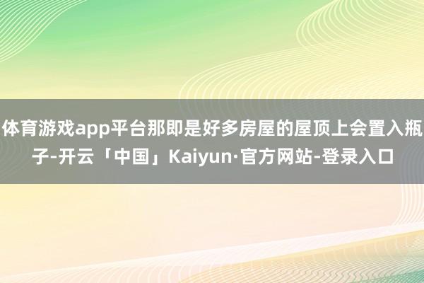 体育游戏app平台那即是好多房屋的屋顶上会置入瓶子-开云「中国」Kaiyun·官方网站-登录入口