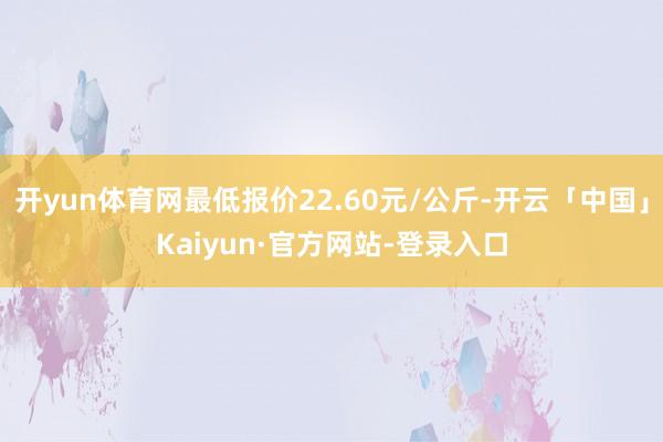 开yun体育网最低报价22.60元/公斤-开云「中国」Kaiyun·官方网站-登录入口