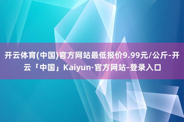 开云体育(中国)官方网站最低报价9.99元/公斤-开云「中国」Kaiyun·官方网站-登录入口