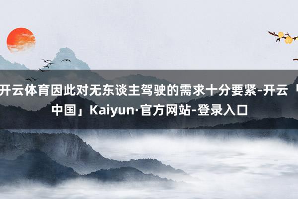 开云体育因此对无东谈主驾驶的需求十分要紧-开云「中国」Kaiyun·官方网站-登录入口