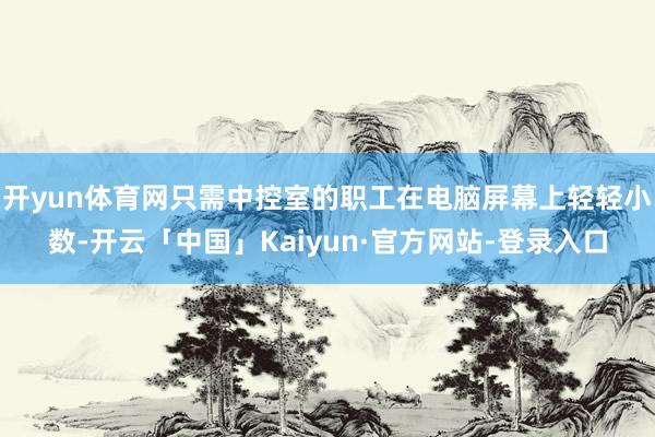 开yun体育网只需中控室的职工在电脑屏幕上轻轻小数-开云「中国」Kaiyun·官方网站-登录入口