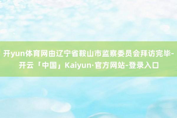 开yun体育网由辽宁省鞍山市监察委员会拜访完毕-开云「中国」Kaiyun·官方网站-登录入口