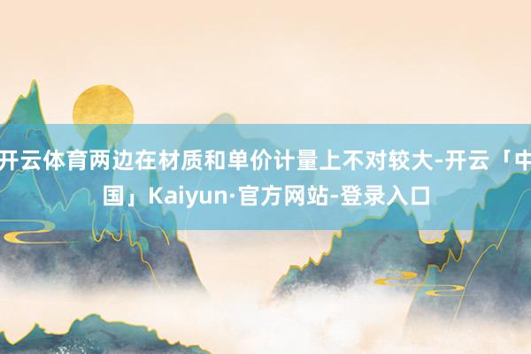 开云体育两边在材质和单价计量上不对较大-开云「中国」Kaiyun·官方网站-登录入口