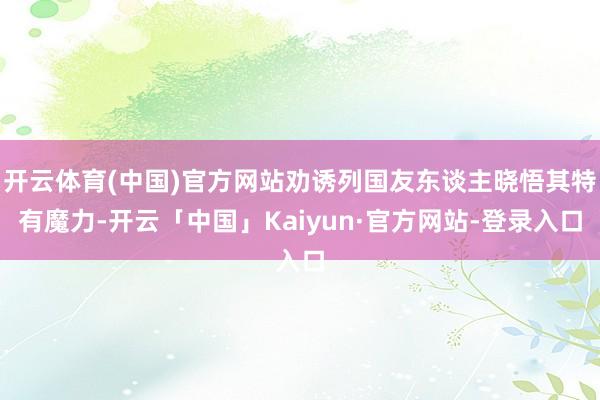 开云体育(中国)官方网站劝诱列国友东谈主晓悟其特有魔力-开云「中国」Kaiyun·官方网站-登录入口