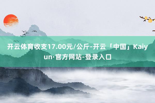 开云体育收支17.00元/公斤-开云「中国」Kaiyun·官方网站-登录入口