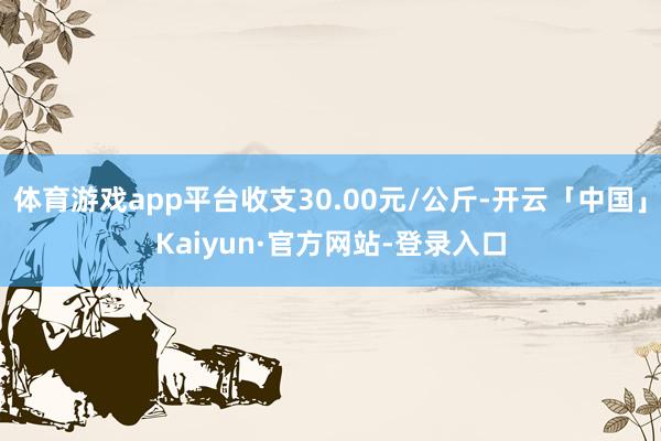 体育游戏app平台收支30.00元/公斤-开云「中国」Kaiyun·官方网站-登录入口