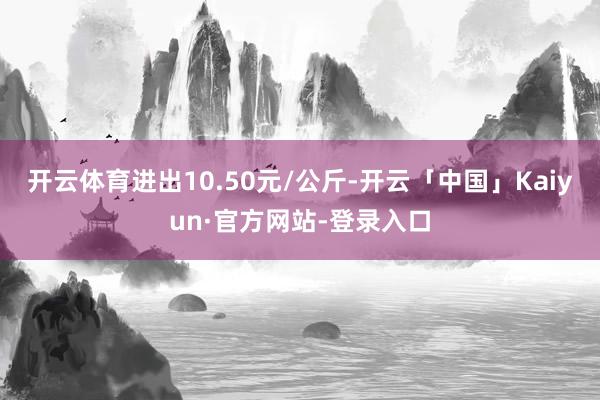 开云体育进出10.50元/公斤-开云「中国」Kaiyun·官方网站-登录入口