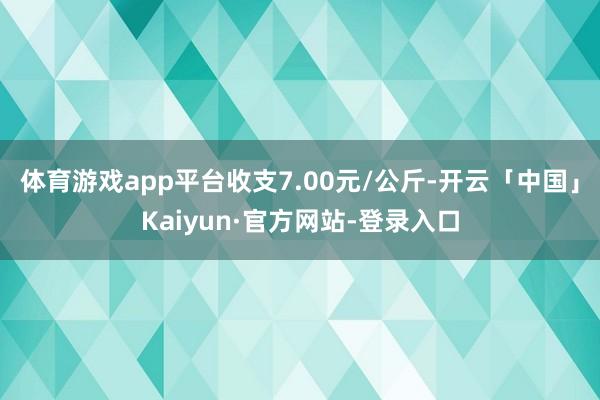 体育游戏app平台收支7.00元/公斤-开云「中国」Kaiyun·官方网站-登录入口