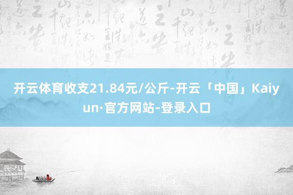 开云体育收支21.84元/公斤-开云「中国」Kaiyun·官方网站-登录入口