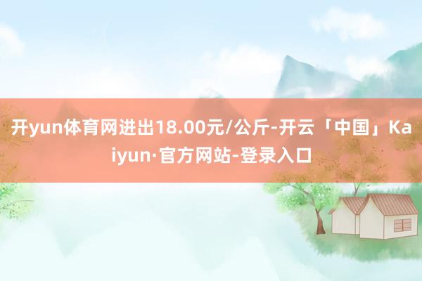 开yun体育网进出18.00元/公斤-开云「中国」Kaiyun·官方网站-登录入口