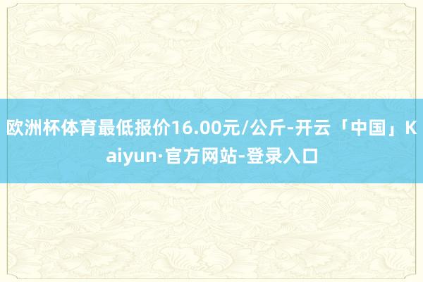 欧洲杯体育最低报价16.00元/公斤-开云「中国」Kaiyun·官方网站-登录入口