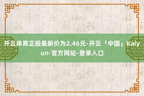 开云体育正股最新价为2.46元-开云「中国」Kaiyun·官方网站-登录入口