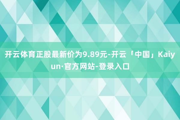 开云体育正股最新价为9.89元-开云「中国」Kaiyun·官方网站-登录入口