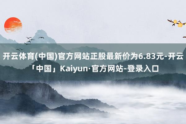 开云体育(中国)官方网站正股最新价为6.83元-开云「中国」Kaiyun·官方网站-登录入口