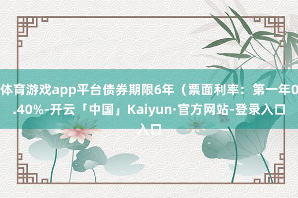 体育游戏app平台债券期限6年（票面利率：第一年0.40%-开云「中国」Kaiyun·官方网站-登录入口