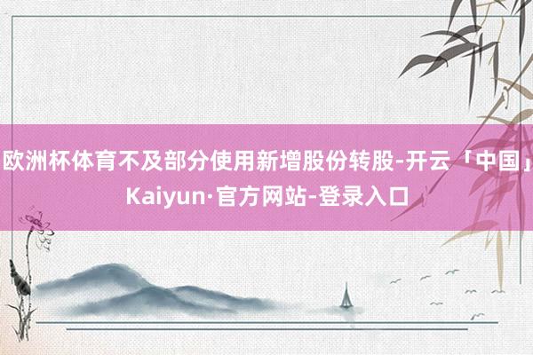 欧洲杯体育不及部分使用新增股份转股-开云「中国」Kaiyun·官方网站-登录入口