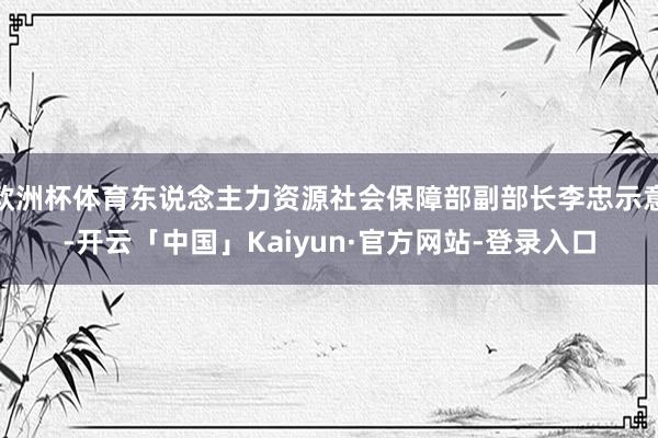 欧洲杯体育东说念主力资源社会保障部副部长李忠示意-开云「中国」Kaiyun·官方网站-登录入口