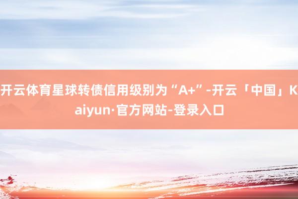 开云体育星球转债信用级别为“A+”-开云「中国」Kaiyun·官方网站-登录入口