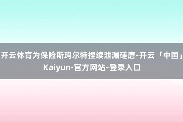 开云体育为保险斯玛尔特捏续泄漏磋磨-开云「中国」Kaiyun·官方网站-登录入口