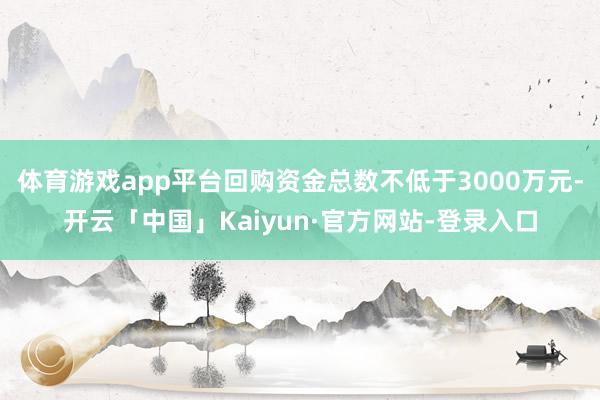 体育游戏app平台回购资金总数不低于3000万元-开云「中国」Kaiyun·官方网站-登录入口