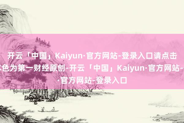 开云「中国」Kaiyun·官方网站-登录入口请点击这里此本色为第一财经原创-开云「中国」Kaiyun·官方网站-登录入口