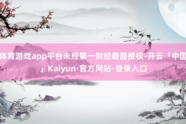 体育游戏app平台未经第一财经籍面授权-开云「中国」Kaiyun·官方网站-登录入口