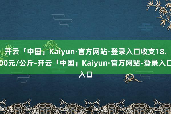 开云「中国」Kaiyun·官方网站-登录入口收支18.00元/公斤-开云「中国」Kaiyun·官方网站-登录入口