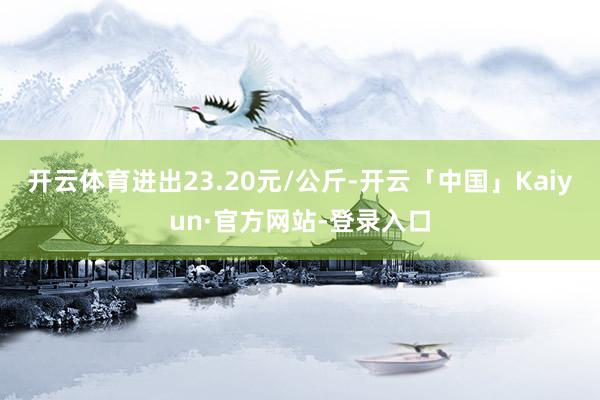 开云体育进出23.20元/公斤-开云「中国」Kaiyun·官方网站-登录入口