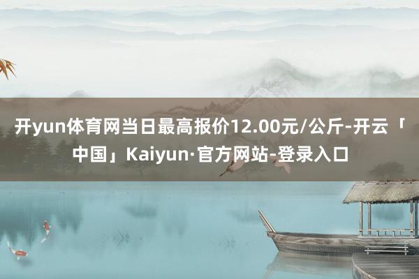 开yun体育网当日最高报价12.00元/公斤-开云「中国」Kaiyun·官方网站-登录入口