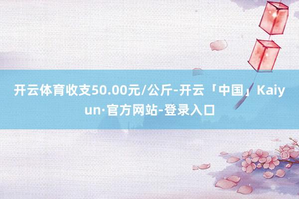 开云体育收支50.00元/公斤-开云「中国」Kaiyun·官方网站-登录入口