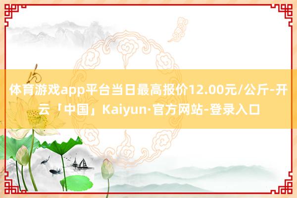 体育游戏app平台当日最高报价12.00元/公斤-开云「中国」Kaiyun·官方网站-登录入口