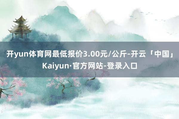 开yun体育网最低报价3.00元/公斤-开云「中国」Kaiyun·官方网站-登录入口