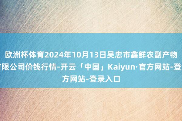 欧洲杯体育2024年10月13日吴忠市鑫鲜农副产物市集有限公司价钱行情-开云「中国」Kaiyun·官方网站-登录入口