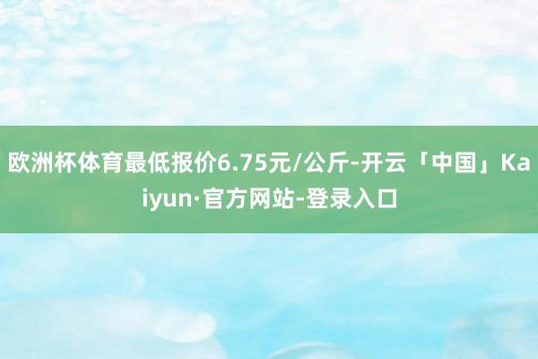 欧洲杯体育最低报价6.75元/公斤-开云「中国」Kaiyun·官方网站-登录入口