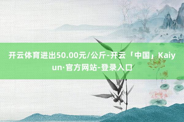 开云体育进出50.00元/公斤-开云「中国」Kaiyun·官方网站-登录入口