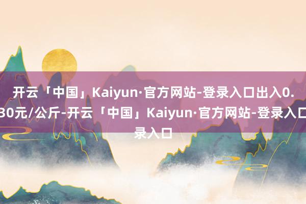 开云「中国」Kaiyun·官方网站-登录入口出入0.30元/公斤-开云「中国」Kaiyun·官方网站-登录入口